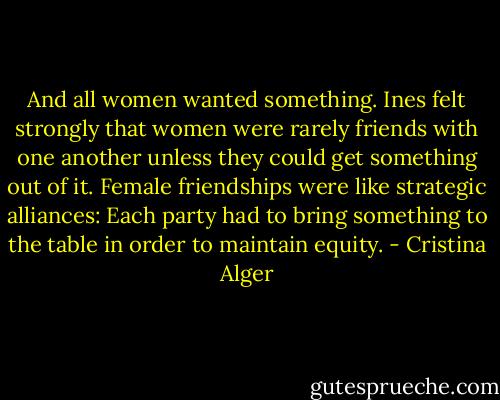 And all women wanted something. Ines felt strongly that women were rarely friends with one another unless they could get something out of it. Female friendships were like strategic alliances: Each party had to bring something to the table in order to maintain equity. - Cristina Alger