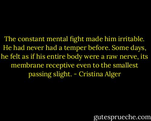 The constant mental fight made him irritable. He had never had a temper before. Some days, he felt as if his entire body were a raw nerve, its membrane receptive even to the smallest passing slight. - Cristina Alger