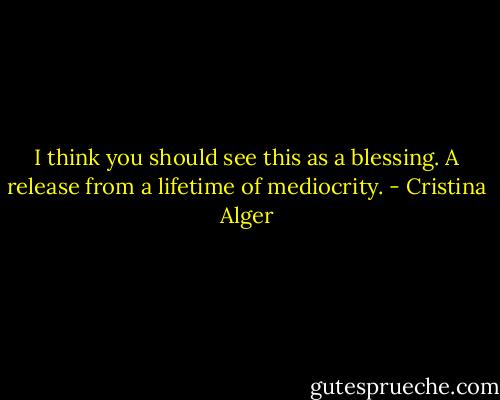 I think you should see this as a blessing. A release from a lifetime of mediocrity. - Cristina Alger