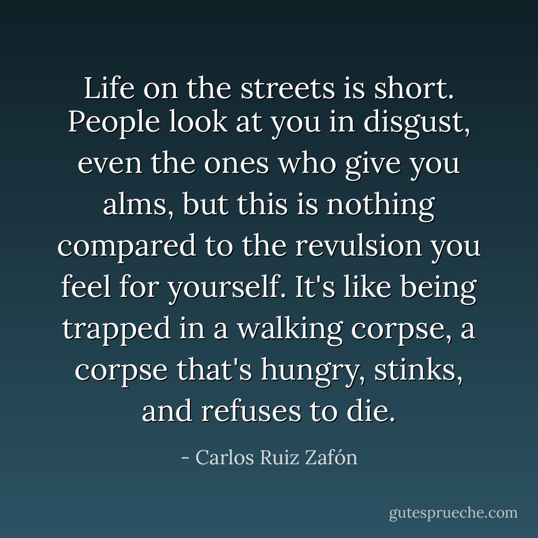 Life on the streets is short. People look at you in disgust, even the ones who give you alms, but this is nothing compared to the revulsion you feel for yourself. It's like being trapped in a walking corpse, a corpse that's hungry, stinks, and refuses to die. - Carlos Ruiz Zafón