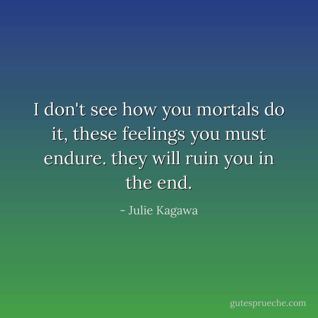 I don't see how you mortals do it, these feelings you must endure. they will ruin you in the end. - Julie Kagawa