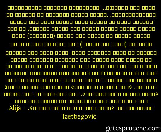 اقرأ هذه الآية:﴿... الَّذِينَ آمَنُوا وَعَمِلُوا الصَّالِحَاتِ...﴾إنها تتكرر بصيغتها أو معناها في القرآن أكثر من خمسين مرة، كأنما تؤكد لنا ضرورة توحيد أمرين اعتاد الناس على الفصل بينهما. إن هذه الآية تعبّر عن الفرق بين الدين (الإيمان) وبين الأخلاق (عملُ الصالحات) كما تأمر في الوقت نفسه بضرورة أن يسير الاثنان معًا. كذلك يكشف لنا القرآن عن علاقة أخرى عكسية بين الأخلاق والدين، فيوجه نظرنا إلى أن الممارسة الأخلاقية قد تكـون حافـزًا قويًا على التدين:﴿لَن تَنَالُوا الْبِرَّ حَتَّىٰ تُنفِقُوا مِمَّا تُحِبُّونَ ۚ ﴾، فمعنى الآية هنا لا يقول: «آمن لتصبح خيِّرًا» وإنما على العكس يقول: «افعل الخير تصبح مؤمنًا». وفي هذه النقطة نرى إجابة على سؤال: كيف يمكن للإنسان أن يقوّي إيمانه؟ والإجابة هي: «افعل الخير تجد الله أمامك». - Alija Izetbegović