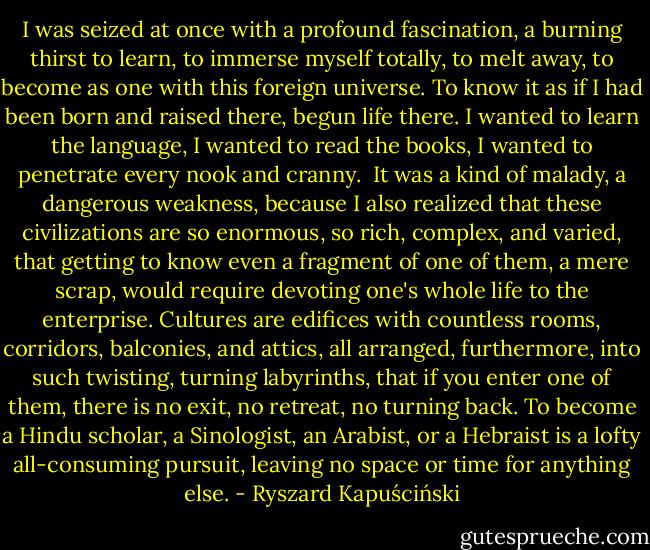 I was seized at once with a profound fascination, a burning thirst to learn, to immerse myself totally, to melt away, to become as one with this foreign universe. To know it as if I had been born and raised there, begun life there. I wanted to learn the language, I wanted to read the books, I wanted to penetrate every nook and cranny.<br /><br />It was a kind of malady, a dangerous weakness, because I also realized that these civilizations are so enormous, so rich, complex, and varied, that getting to know even a fragment of one of them, a mere scrap, would require devoting one's whole life to the enterprise. Cultures are edifices with countless rooms, corridors, balconies, and attics, all arranged, furthermore, into such twisting, turning labyrinths, that if you enter one of them, there is no exit, no retreat, no turning back. To become a Hindu scholar, a Sinologist, an Arabist, or a Hebraist is a lofty all-consuming pursuit, leaving no space or time for anything else. - Ryszard Kapuściński