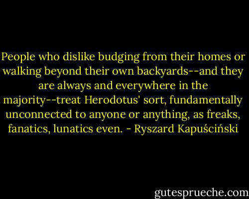 People who dislike budging from their homes or walking beyond their own backyards--and they are always and everywhere in the majority--treat Herodotus' sort, fundamentally unconnected to anyone or anything, as freaks, fanatics, lunatics even. - Ryszard Kapuściński