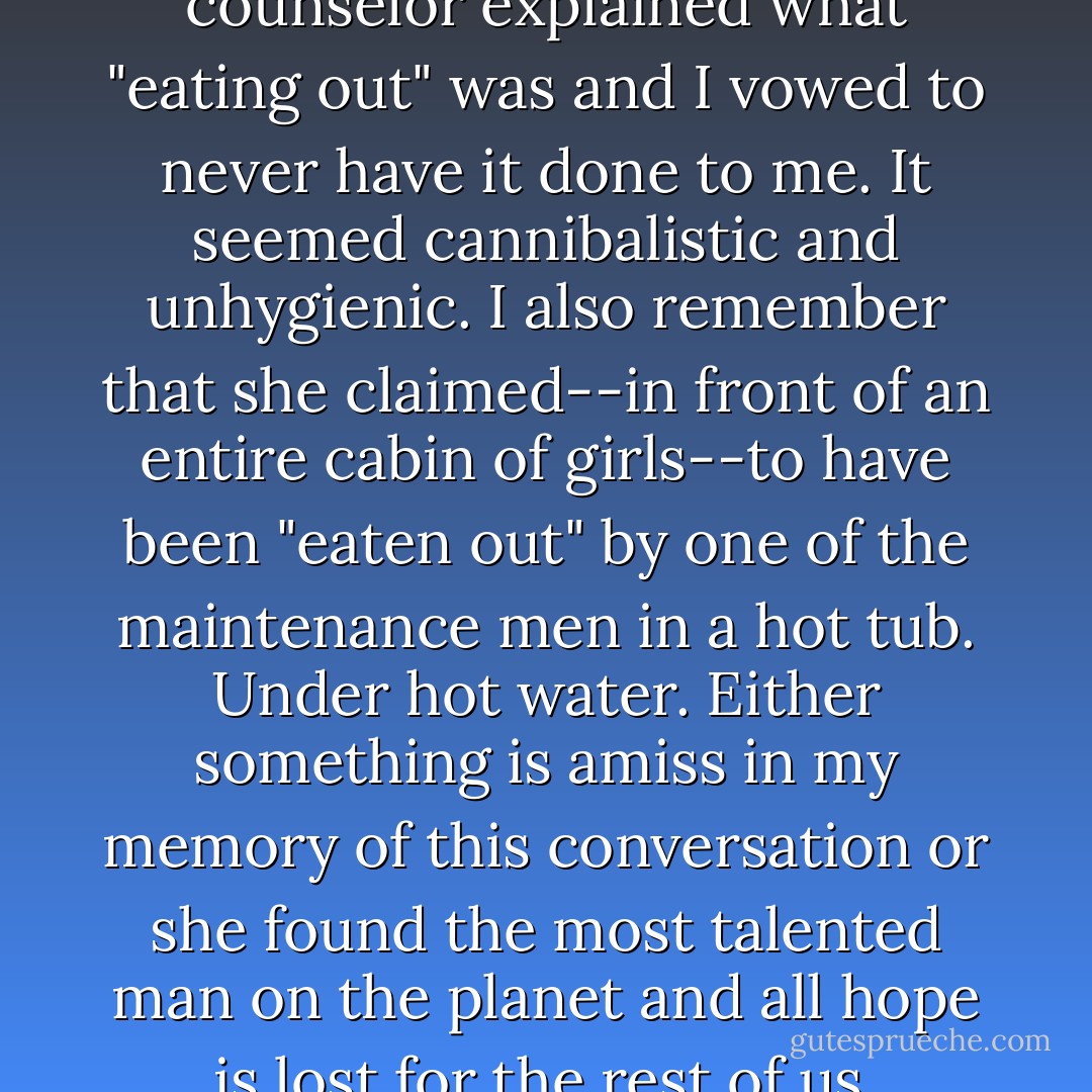 When I was 14, a camp counselor explained what "eating out" was and I vowed to never have it done to me. It seemed cannibalistic and unhygienic. I also remember that she claimed--in front of an entire cabin of girls--to have been "eaten out" by one of the maintenance men in a hot tub. Under hot water. Either something is amiss in my memory of this conversation or she found the most talented man on the planet and all hope is lost for the rest of us. - Sloane Crosley