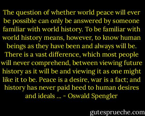 The question of whether world peace will ever be possible can only be answered by someone familiar with world history. To be familiar with world history means, however, to know human beings as they have been and always will be. There is a vast difference, which most people will never comprehend, between viewing future history as it will be and viewing it as one might like it to be. Peace is a desire, war is a fact; and history has never paid heed to human desires and ideals ... - Oswald Spengler