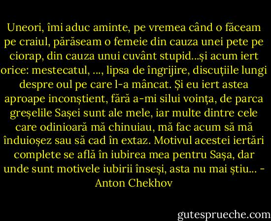 Uneori, îmi aduc aminte, pe vremea când o făceam pe craiul, părăseam o femeie din cauza unei pete pe ciorap, din cauza unui cuvânt stupid...și acum iert orice: mestecatul, ..., lipsa de îngrijire, discuțiile lungi despre oul pe care l-a mâncat. Și eu iert astea aproape inconștient, fără a-mi silui voința, de parca greșelile Sașei sunt ale mele, iar multe dintre cele care odinioară mă chinuiau, mă fac acum să mă înduioșez sau să cad în extaz.<br />Motivul acestei iertări complete se află în iubirea mea pentru Sașa, dar unde sunt motivele iubirii înseși, asta nu mai știu... - Anton Chekhov