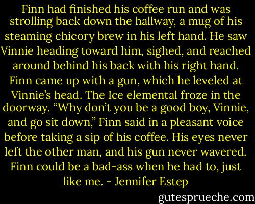 Finn had finished his coffee run and was strolling back down the hallway, a mug of his steaming chicory brew in his left hand. He saw Vinnie heading toward him, sighed, and reached around behind his back with his right hand. Finn came up with a gun, which he leveled at Vinnie’s head.<br />The Ice elemental froze in the doorway.<br />“Why don’t you be a good boy, Vinnie, and go sit down,” Finn said in a pleasant voice before taking a sip of his coffee. His eyes never left the other man, and his gun never wavered. Finn could be a bad-ass when he had to, just like me. - Jennifer Estep
