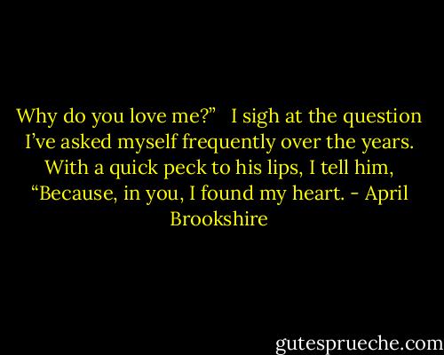 Why do you love me?” <br /><br />I sigh at the question I’ve asked myself frequently over the years. With a quick peck to his lips, I tell him, “Because, in you, I found my heart. - April Brookshire