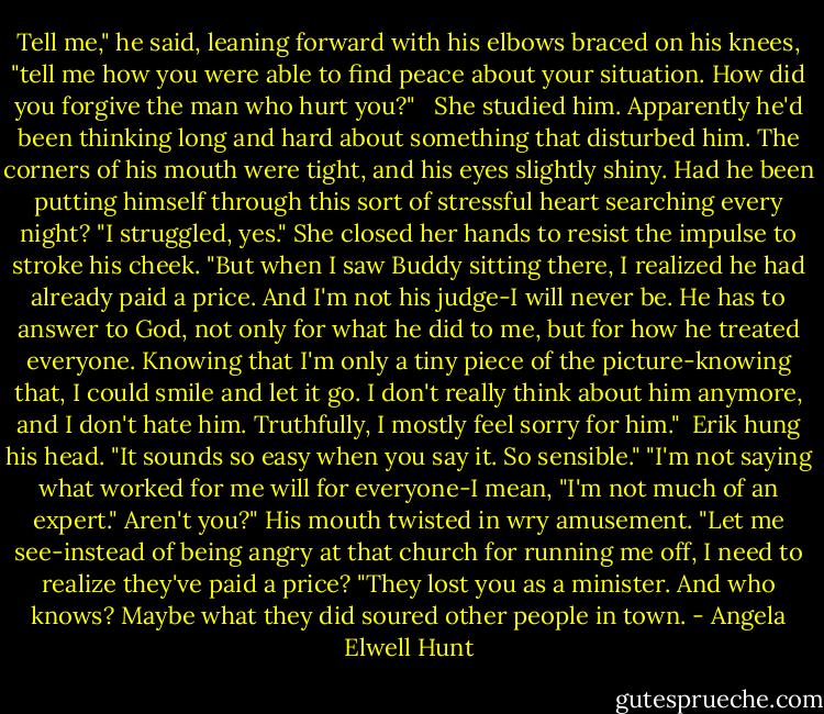 Tell me," he said, leaning forward with his elbows braced on his knees, "tell me how you were able to find peace about your situation. How did you forgive the man who hurt you?" <br /><br />She studied him. Apparently he'd been thinking long and hard about something that disturbed him. The corners of his mouth were tight, and his eyes slightly shiny. Had he been putting himself through this sort of stressful heart searching every night?<br />"I struggled, yes." She closed her hands to resist the impulse to stroke his cheek. "But when I saw Buddy sitting there, I realized he had already paid a price. And I'm not his judge-I will never be. He has to answer to God, not only for what he did to me, but for how he treated everyone. Knowing that I'm only a tiny piece of the picture-knowing that, I could smile and let it go. I don't really think about him anymore, and I don't hate him. Truthfully, I mostly feel sorry for him." <br />Erik hung his head. "It sounds so easy when you say it. So sensible."<br />"I'm not saying what worked for me will for everyone-I mean, "I'm not much of an expert."<br />Aren't you?" His mouth twisted in wry amusement. "Let me see-instead of being angry at that church for running me off, I need to realize they've paid a price?<br />"They lost you as a minister. And who knows? Maybe what they did soured other people in town. - Angela Elwell Hunt