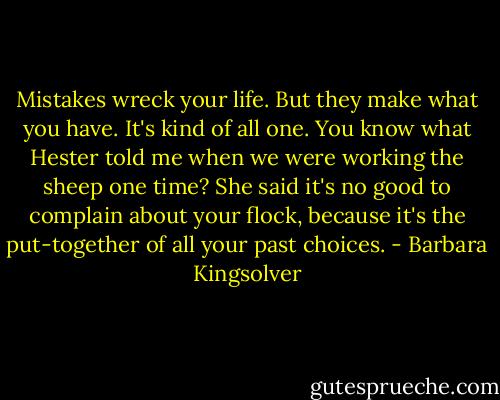 Mistakes wreck your life. But they make what you have. It's kind of all one. You know what Hester told me when we were working the sheep one time? She said it's no good to complain about your flock, because it's the put-together of all your past choices. - Barbara Kingsolver