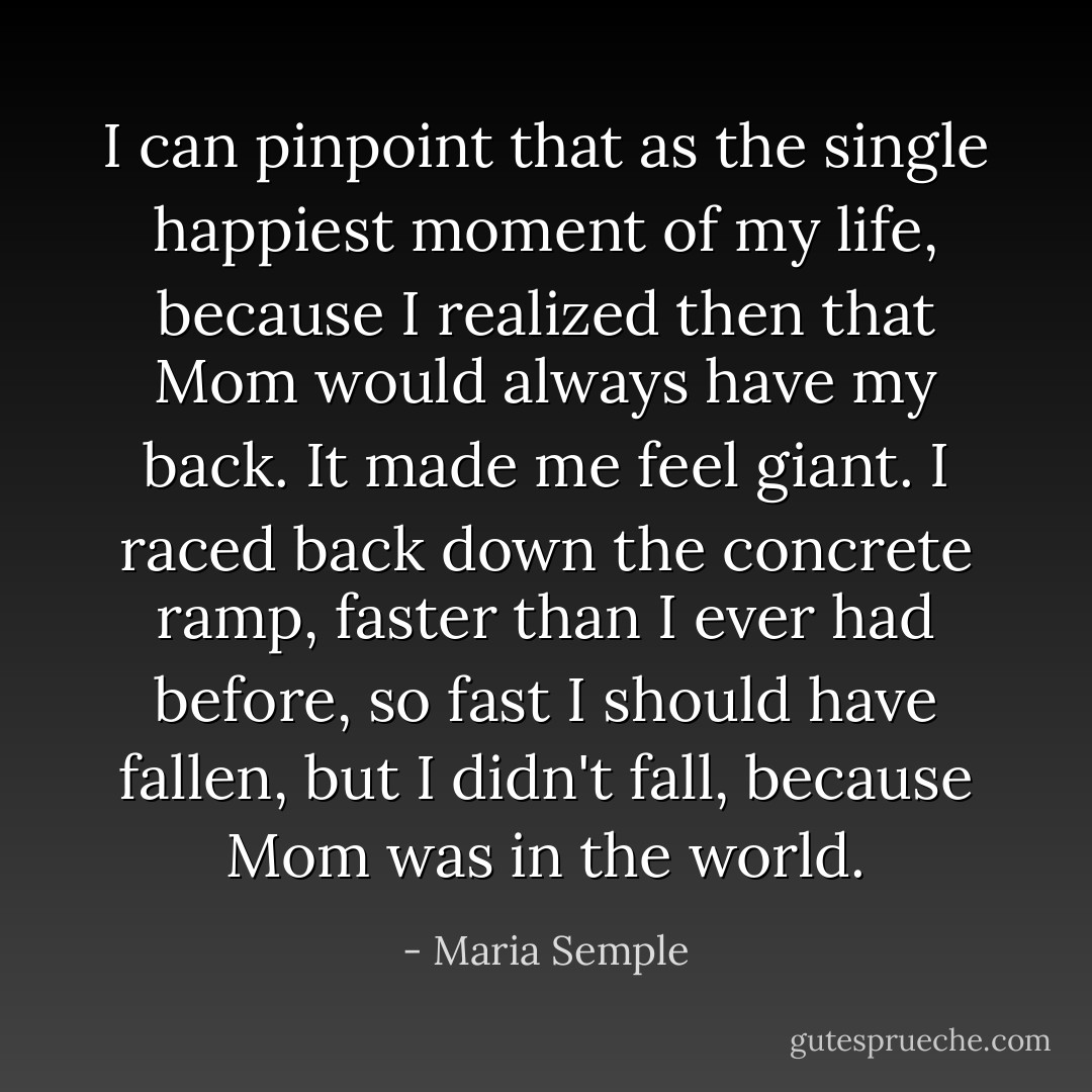 I can pinpoint that as the single happiest moment of my life, because I realized then that Mom would always have my back. It made me feel giant. I raced back down the concrete ramp, faster than I ever had before, so fast I should have fallen, but I didn't fall, because Mom was in the world. - Maria Semple