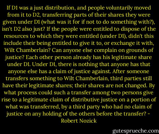 If D1 was a just distribution, and people voluntarily moved from it to D2, transferring parts of their shares they were given under D1 (what was it for if not to do something with?), isn't D2 also just? If the people were entitled to dispose of the resources to which they were entitled (under D1), didn't this include their being entitled to give it to, or exchange it with, Wilt Chamberlain? Can anyone else complain on grounds of justice? Each other person already has his legitimate share under D1. Under D1, there is nothing that anyone has that anyone else has a claim of justice against. After someone transfers something to Wilt Chamberlain, third parties still have their legitimate shares; their shares are not changed. By what process could such a transfer among two persons give rise to a legitimate claim of distributive justice on a portion of what was transferred, by a third party who had no claim of justice on any holding of the others before the transfer? - Robert Nozick