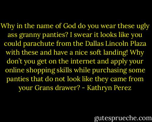 Why in the name of God do you wear these ugly ass granny panties? I swear it looks like you could parachute from the Dallas Lincoln Plaza with these and have a nice soft landing! Why don’t you get on the internet and apply your online shopping skills while purchasing some panties that do not look like they came from your Grans drawer? - Kathryn Perez