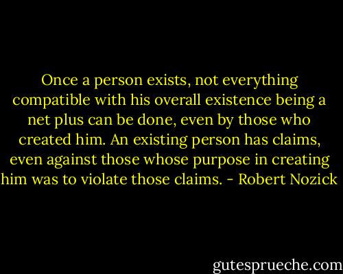 Once a person exists, not everything compatible with his overall existence being a net plus can be done, even by those who created him. An existing person has claims, even against those whose purpose in creating him was to violate those claims. - Robert Nozick