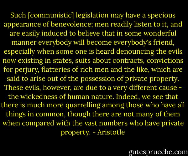 Such [communistic] legislation may have a specious appearance of benevolence; men readily listen to it, and are easily induced to believe that in some wonderful manner everybody will become everybody's friend, especially when some one is heard denouncing the evils now existing in states, suits about contracts, convictions for perjury, flatteries of rich men and the like, which are said to arise out of the possession of private property. These evils, however, are due to a very different cause - the wickedness of human nature. Indeed, we see that there is much more quarrelling among those who have all things in common, though there are not many of them when compared with the vast numbers who have private property. - Aristotle