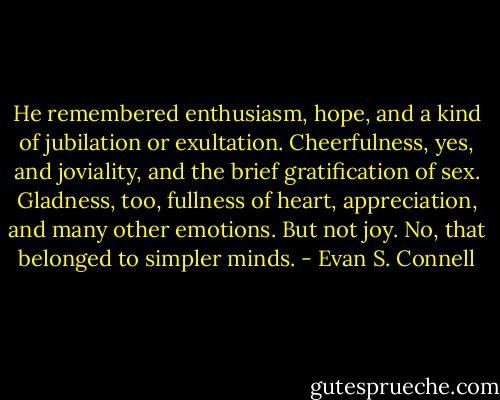 He remembered enthusiasm, hope, and a kind of jubilation or exultation. Cheerfulness, yes, and joviality, and the brief gratification of sex. Gladness, too, fullness of heart, appreciation, and many other emotions. But not joy. No, that belonged to simpler minds. - Evan S. Connell