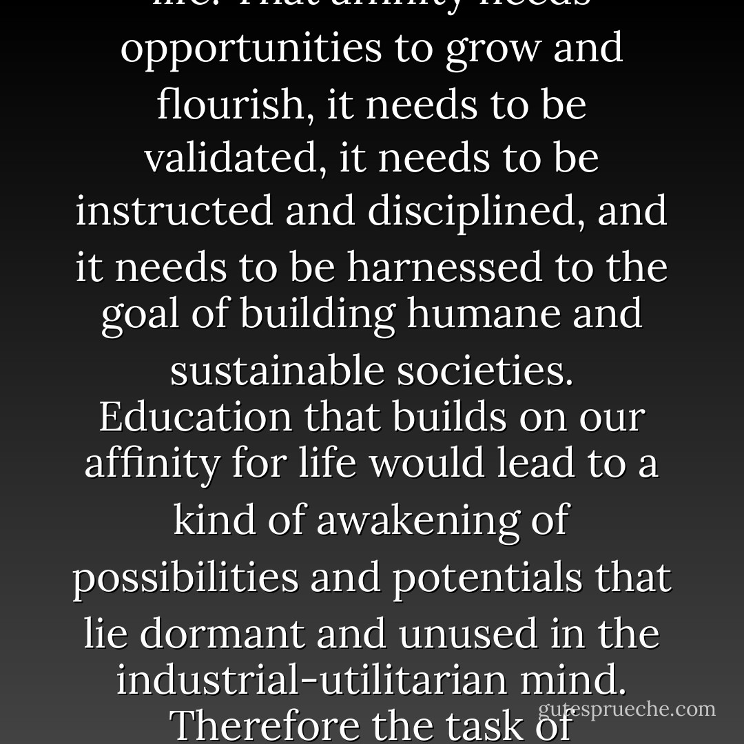 Were we to confront our creaturehood squarely, how would we propose to educate? The answer, I think is implied in the root of the word education, educe, which means "to draw out." What needs to be drawn out is our affinity for life. That affinity needs opportunities to grow and flourish, it needs to be validated, it needs to be instructed and disciplined, and it needs to be harnessed to the goal of building humane and sustainable societies. Education that builds on our affinity for life would lead to a kind of awakening of possibilities and potentials that lie dormant and unused in the industrial-utilitarian mind. Therefore the task of education, as Dave Forman stated, is to help us 'open our souls to love this glorious, luxuriant, animated, planet.' The good news is that our own nature will help us in the process if we let it. - David Orr