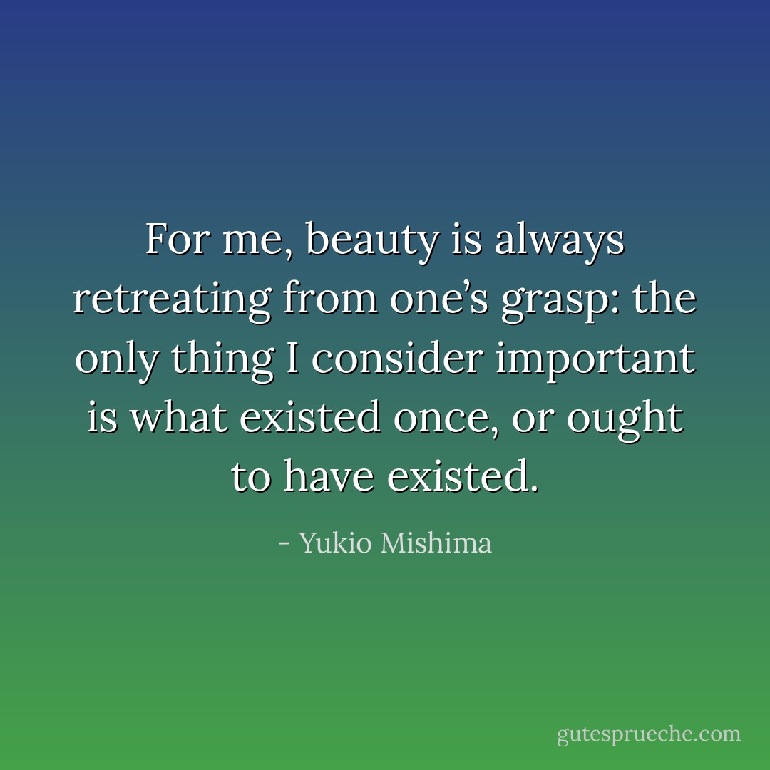 For me, beauty is always retreating from one’s grasp: the only thing I consider important is what existed once, or ought to have existed. - Yukio Mishima