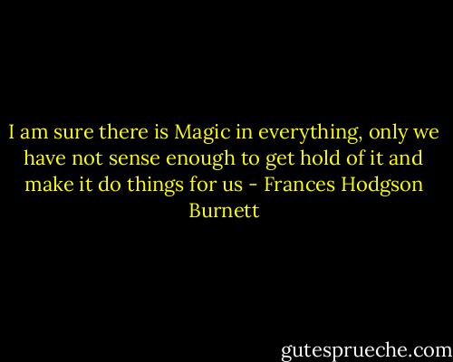 I am sure there is Magic in everything, only we have not sense enough to get hold of it and make it do things for us - Frances Hodgson Burnett