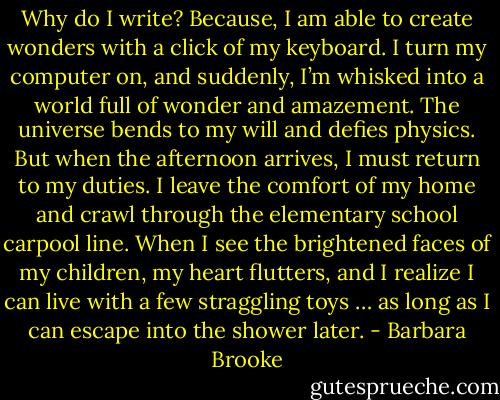 Why do I write? Because, I am able to create wonders with a click of my keyboard. I turn my computer on, and suddenly, I’m whisked into a world full of wonder and amazement. The universe bends to my will and defies physics. But when the afternoon arrives, I must return to my duties. I leave the comfort of my home and crawl through the elementary school carpool line. When I see the brightened faces of my children, my heart flutters, and I realize I can live with a few straggling toys … as long as I can escape into the shower later. - Barbara Brooke