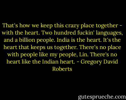 That's how we keep this crazy place together - with the heart. Two hundred fuckin' languages, and a billion people. India is the heart. It's the heart that keeps us together. There's no place with people like my people, Lin. There's no heart like the Indian heart. - Gregory David Roberts