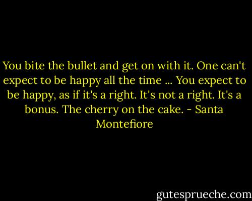 You bite the bullet and get on with it. One can't expect to be happy all the time ... You expect to be happy, as if it's a right. It's not a right. It's a bonus. The cherry on the cake. - Santa Montefiore