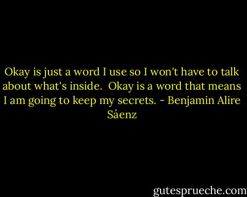Okay is just a word I use so I won't have to talk about what's inside. <br />Okay is a word that means I am going to keep my secrets. - Benjamin Alire Sáenz