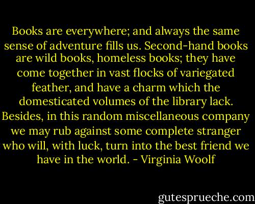 Books are everywhere; and always the same sense of adventure fills us. Second-hand books are wild books, homeless books; they have come together in vast flocks of variegated feather, and have a charm which the domesticated volumes of the library lack. Besides, in this random miscellaneous company we may rub against some complete stranger who will, with luck, turn into the best friend we have in the world. - Virginia Woolf