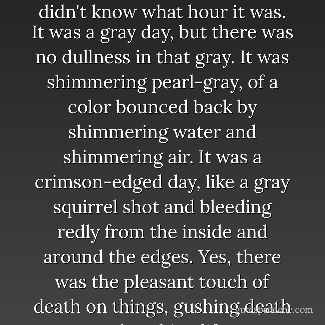 Christopher couldn't recall what day it was; he certainly didn't know what hour it was. It was a gray day, but there was no dullness in that gray. It was shimmering pearl-gray, of a color bounced back by shimmering water and shimmering air. It was a crimson-edged day, like a gray squirrel shot and bleeding redly from the inside and around the edges. Yes, there was the pleasant touch of death on things, gushing death and gushing life. - R.A. Lafferty