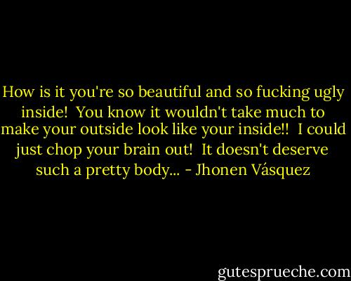 How is it you're so beautiful and so fucking ugly inside!<br /><br />You know it wouldn't take much to make your outside look like your inside!!<br /><br />I could just chop your brain out!<br /><br />It doesn't deserve such a pretty body... - Jhonen Vásquez