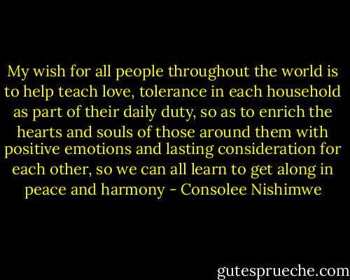 My wish for all people throughout the world is to help teach love, tolerance in each household as part of their daily duty, so as to enrich the hearts and souls of those around them with positive emotions and lasting consideration for each other, so we can all learn to get along in peace and harmony - Consolee Nishimwe