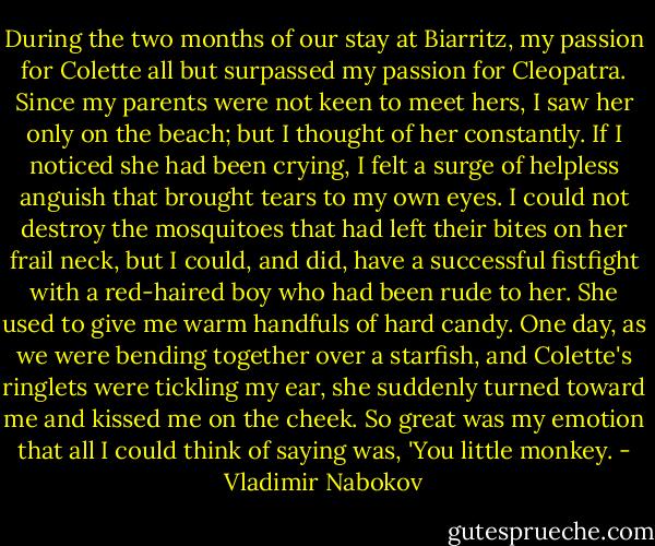 During the two months of our stay at Biarritz, my passion for Colette all but surpassed my passion for Cleopatra. Since my parents were not keen to meet hers, I saw her only on the beach; but I thought of her constantly. If I noticed she had been crying, I felt a surge of helpless anguish that brought tears to my own eyes. I could not destroy the mosquitoes that had left their bites on her frail neck, but I could, and did, have a successful fistfight with a red-haired boy who had been rude to her. She used to give me warm handfuls of hard candy. One day, as we were bending together over a starfish, and Colette's ringlets were tickling my ear, she suddenly turned toward me and kissed me on the cheek. So great was my emotion that all I could think of saying was, 'You little monkey. - Vladimir Nabokov