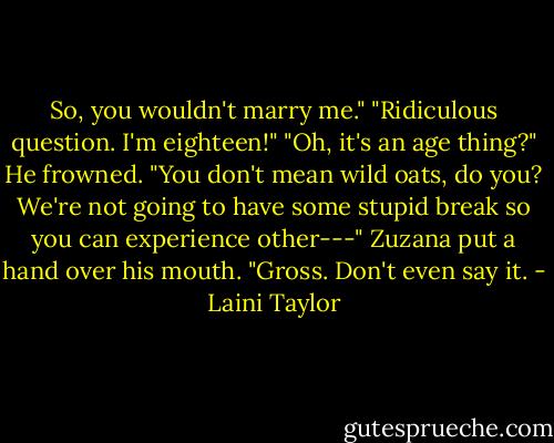 So, you wouldn't marry me."<br />"Ridiculous question. I'm eighteen!"<br />"Oh, it's an age thing?" He frowned. "You don't mean wild oats, do you? We're not going to have some stupid break so you can experience other---"<br />Zuzana put a hand over his mouth. "Gross. Don't even say it. - Laini Taylor