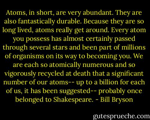 Atoms, in short, are very abundant. They are also fantastically durable. Because they are so long lived, atoms really get around. Every atom you possess has almost certainly passed through several stars and been part of millions of organisms on its way to becoming you. We are each so atomically numerous and so vigorously recycled at death that a significant number of our atoms-- up to a billion for each of us, it has been suggested-- probably once belonged to Shakespeare. - Bill Bryson