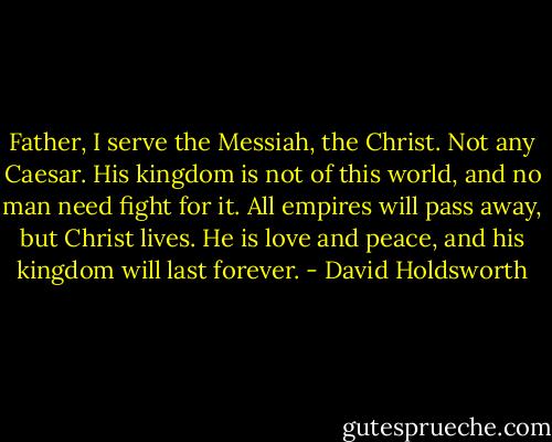 Father, I serve the Messiah, the Christ. Not any Caesar. His kingdom is not of this world, and no man need fight for it. All empires will pass away, but Christ lives. He is love and peace, and his kingdom will last forever. - David Holdsworth