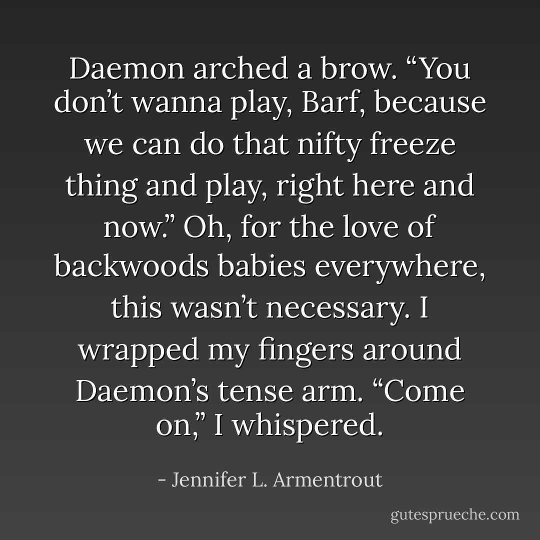 Daemon arched a brow. “You don’t wanna play, Barf, because we can do that nifty freeze thing and play, right here and now.” Oh, for the love of backwoods babies everywhere, this wasn’t necessary. I wrapped my fingers around Daemon’s tense arm. “Come on,” I whispered. - Jennifer L. Armentrout