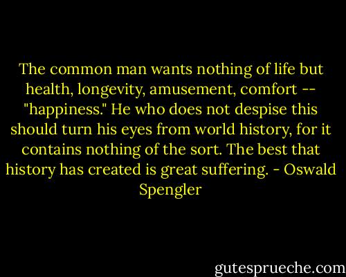 The common man wants nothing of life but health, longevity, amusement, comfort -- "happiness." He who does not despise this should turn his eyes from world history, for it contains nothing of the sort. The best that history has created is great suffering. - Oswald Spengler
