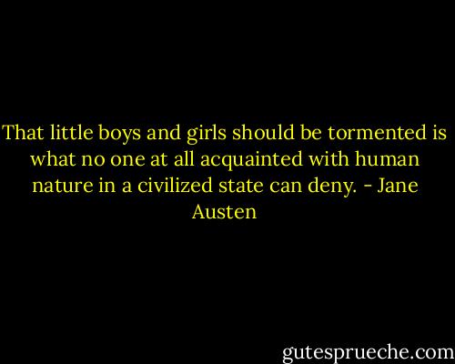 That little boys and girls should be tormented is what no one at all acquainted with human nature in a civilized state can deny. - Jane Austen