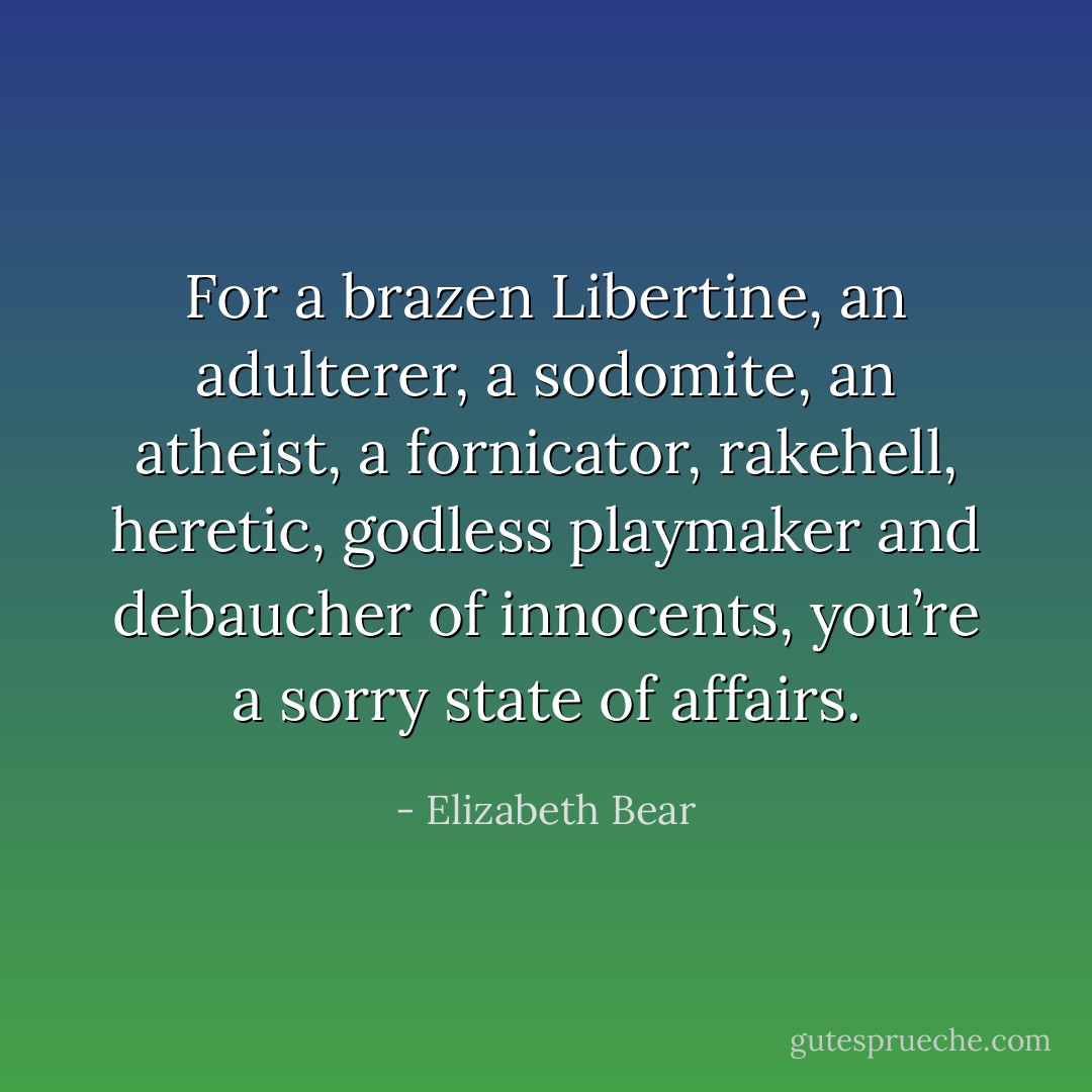 For a brazen Libertine, an adulterer, a sodomite, an atheist, a fornicator, rakehell, heretic, godless playmaker and debaucher of innocents, you’re a sorry state of affairs. - Elizabeth Bear