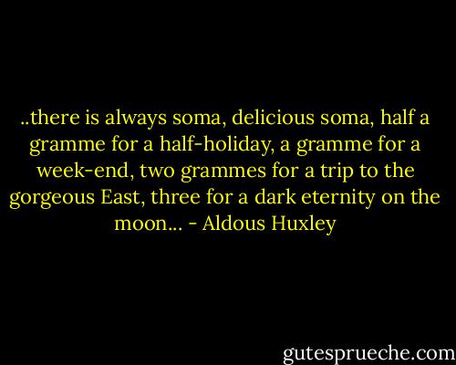 ..there is always soma, delicious soma, half a gramme for a half-holiday, a gramme for a week-end, two grammes for a trip to the gorgeous East, three for a dark eternity on the moon... - Aldous Huxley