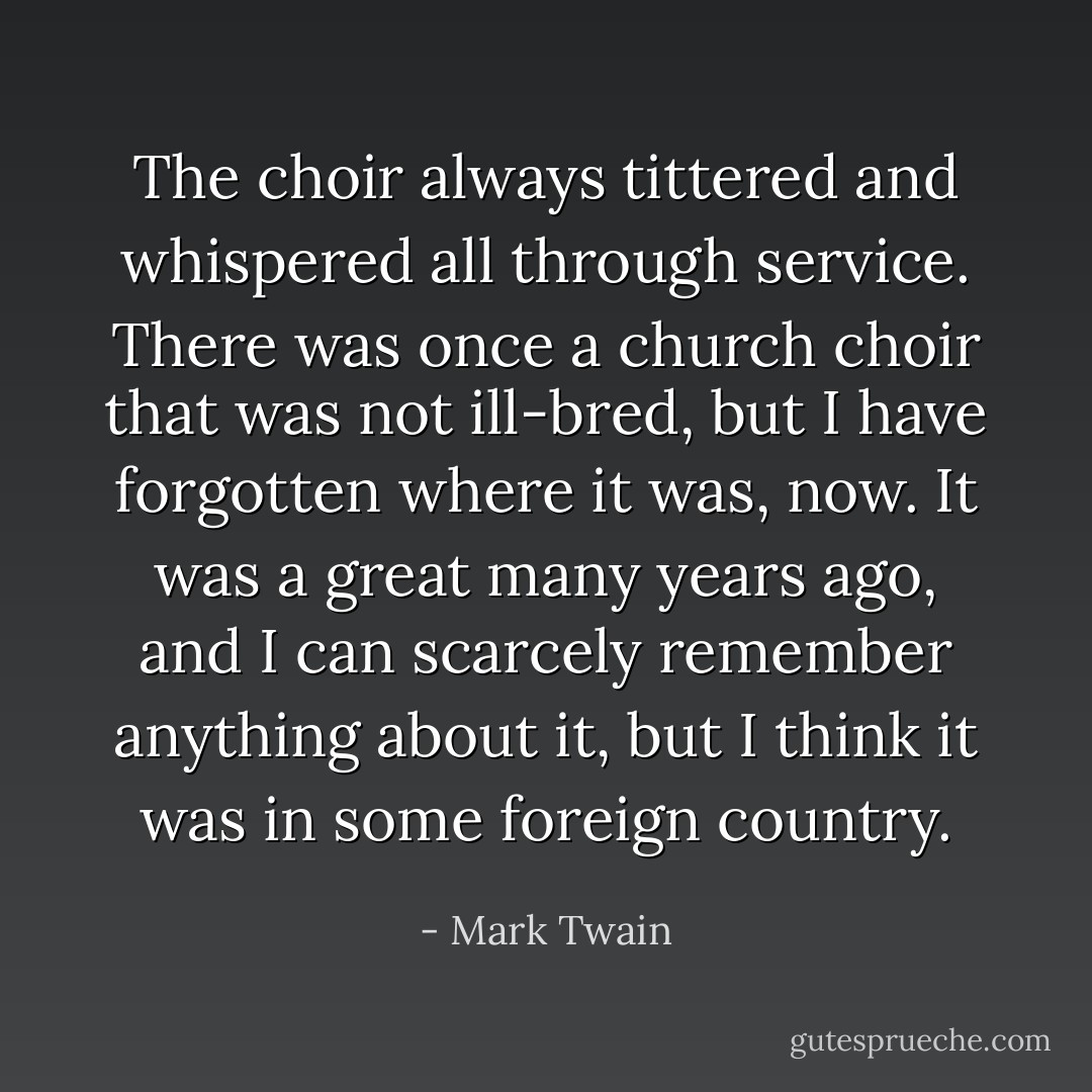 The choir always tittered and whispered all through service. There was once a church choir that was not ill-bred, but I have forgotten where it was, now. It was a great many years ago, and I can scarcely remember anything about it, but I think it was in some foreign country. - Mark Twain
