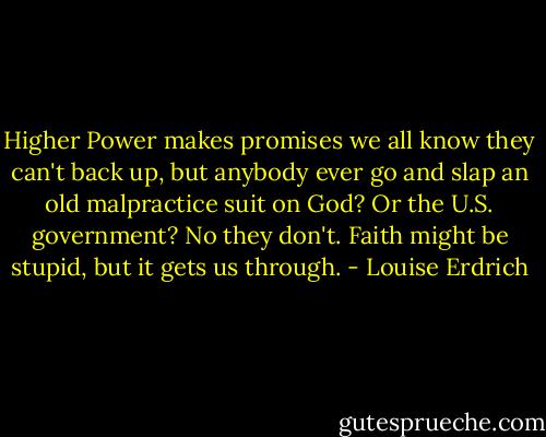 Higher Power makes promises we all know they can't back up, but anybody ever go and slap an old malpractice suit on God? Or the U.S. government? No they don't. Faith might be stupid, but it gets us through. - Louise Erdrich