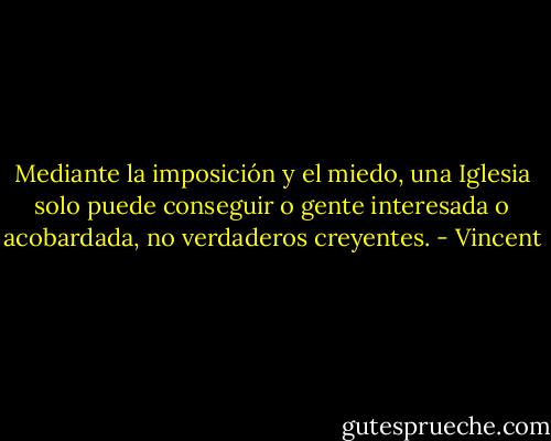 Mediante la imposición y el miedo, una Iglesia solo puede conseguir o gente interesada o acobardada, no verdaderos creyentes. - Vincent