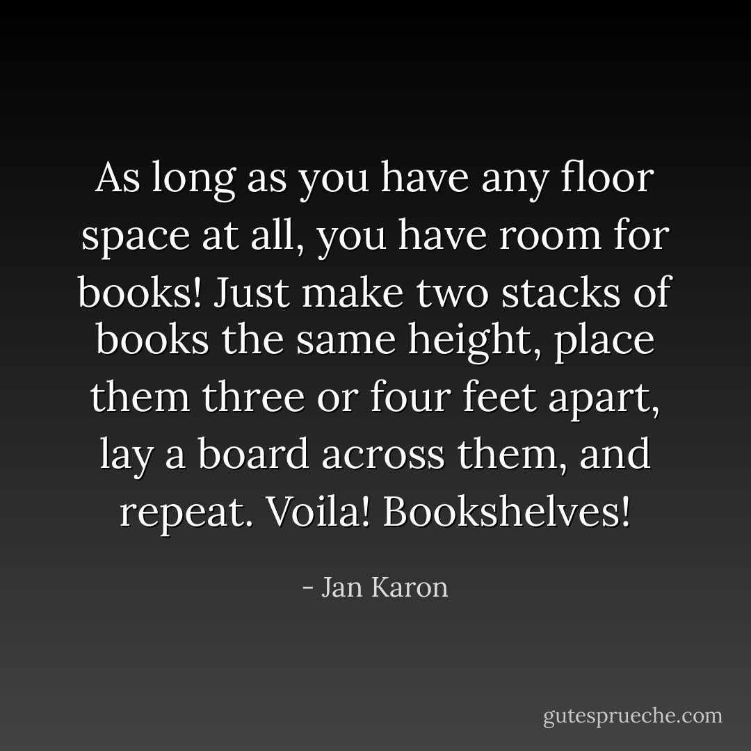 As long as you have any floor space at all, you have room for books! Just make two stacks of books the same height, place them three or four feet apart, lay a board across them, and repeat. Voila! Bookshelves! - Jan Karon