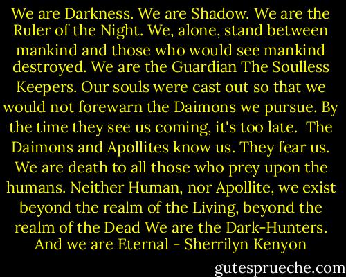 We are Darkness. We are Shadow.<br />We are the Ruler of the Night.<br />We, alone, stand between mankind and those who would see mankind destroyed. We are the Guardian<br />The Soulless Keepers. Our souls were cast out so that we would not forewarn the Daimons we pursue. By the time they see us coming, it's too late. <br />The Daimons and Apollites know us. They fear us. We are death to all those who prey upon the humans. Neither Human, nor Apollite, we exist beyond the realm of the Living, beyond the realm of the Dead<br />We are the Dark-Hunters.<br />And we are Eternal - Sherrilyn Kenyon
