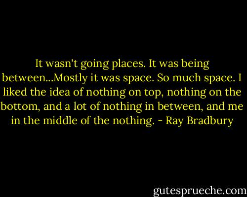 It wasn't going places. It was being between...Mostly it was space. So much space. I liked the idea of nothing on top, nothing on the bottom, and a lot of nothing in between, and me in the middle of the nothing. - Ray Bradbury