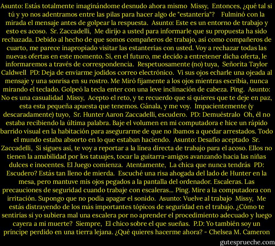 Asunto: Estás totalmente imaginándome desnudo ahora mismo<br /><br />Missy,<br /><br />Entonces, ¿qué tal si tú y yo nos adentramos entre las pilas para hacer algo de "estantería"? <br /><br /><br />Fulminó con la mirada el mensaje antes de golpear la respuesta.<br /><br />Asunto: Este es un entorno de trabajo y esto es acoso.<br /><br />Sr. Zaccadelli,<br /><br />Me dirijo a usted para informarle que su propuesta ha sido rechazada. Debido al hecho de que somos compañeros de trabajo, así como compañeros de cuarto, me parece inapropiado visitar las estanterías con usted. Voy a rechazar todas las nuevas ofertas en este momento. Si, en el futuro, me decido a entretener dicha oferta, le informaremos a través de correspondencia.<br /><br />Respetuosamente (no) tuya,<br /><br />Señorita Taylor Caldwell<br /><br />PD: Deja de enviarme jodidos correo electrónico.<br /><br />Vi sus ojos echarle una ojeada al mensaje y una sonrisa en su rostro. Me Miró fijamente a los ojos mientras escribía, nunca mirando el teclado.<br />Golpeó la tecla enter con una leve inclinación de cabeza.<br />Ping.<br /><br />Asunto: No es una casualidad<br /><br />Missy,<br /><br />Acepto el reto, y te recuerdo que si quieres que te deje en paz, esta esta pequeña apuesta que tenemos. Gánala, y me voy.<br /><br />Impacientemente (y descaradamente) tuyo,<br /><br />Sr. Hunter Aaron Zaccadelli, escudero.<br /><br />PD: Demuéstralo<br /><br />Oh, él no estaba recibiendo la última palabra. Baje el volumen en mi computadora e hice un rápido barrido visual en la habitación para asegurarme de que no íbamos a quedar arrestados. Todo el mundo estaba absorto en lo que estaban haciendo.<br /><br />Asunto: Desafío aceptado<br /><br />Sr. Zaccadelli,<br /><br />Si sigues así, te voy a reportar a la línea directa de trabajo para el acoso. Ellos no tienen la amabilidad por los tatuajes, tocar la guitarra-amigos avanzando hacia las niñas dulces e inocentes. El Juego comienza.<br /><br />Atentamente,<br /><br />La chica que nunca tendrás<br /><br />PD: Escudero? Estás tan lleno de mierda.<br /><br />Escuché una risa ahogada del lado de Hunter en la mesa, pero mantuve mis ojos pegados a la pantalla del ordenador. Escaleras. Las precauciones de seguridad cuando trabaje con escaleras...<br />Ping.<br />Mire a la computadora con irritación. Supongo que no podía apagar el sonido.<br /><br />Asunto: Vuelve al trabajo<br /><br />Missy,<br /><br />Me estás distrayendo de los más importantes tópicos de seguridad en el trabajo. ¿Cómo te sentirías si yo subiera mal una escalera por no aprender el procedimiento adecuado y luego cayera a mi muerte?<br /><br />Siempre,<br /><br />El chico sobre el que sueñas.<br /><br />P.D: Yo también soy un príncipe perdido en una tierra lejana. ¿Qué quieres hacerme ahora? - Chelsea M. Cameron