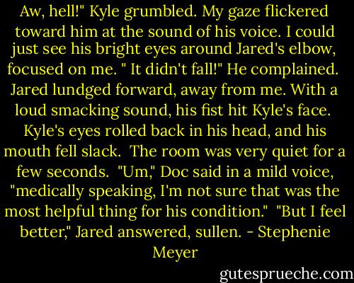 Aw, hell!" Kyle grumbled. My gaze flickered toward him at the sound of his voice. I could just see his bright eyes around Jared's elbow, focused on me. " It didn't fall!" He complained. <br />Jared lundged forward, away from me. With a loud smacking sound, his fist hit Kyle's face. <br />Kyle's eyes rolled back in his head, and his mouth fell slack. <br />The room was very quiet for a few seconds. <br />"Um," Doc said in a mild voice, "medically speaking, I'm not sure that was the most helpful thing for his condition." <br />"But I feel better," Jared answered, sullen. - Stephenie Meyer