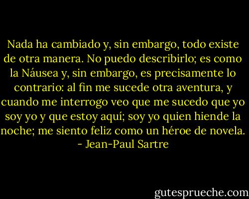 Nada ha cambiado y, sin embargo, todo existe de otra manera. No puedo describirlo; es como la Náusea y, sin embargo, es precisamente lo contrario: al fin me sucede otra aventura, y cuando me interrogo veo que me sucedo que yo soy yo y que estoy aquí; soy yo quien hiende la noche; me siento feliz como un héroe de novela. - Jean-Paul Sartre